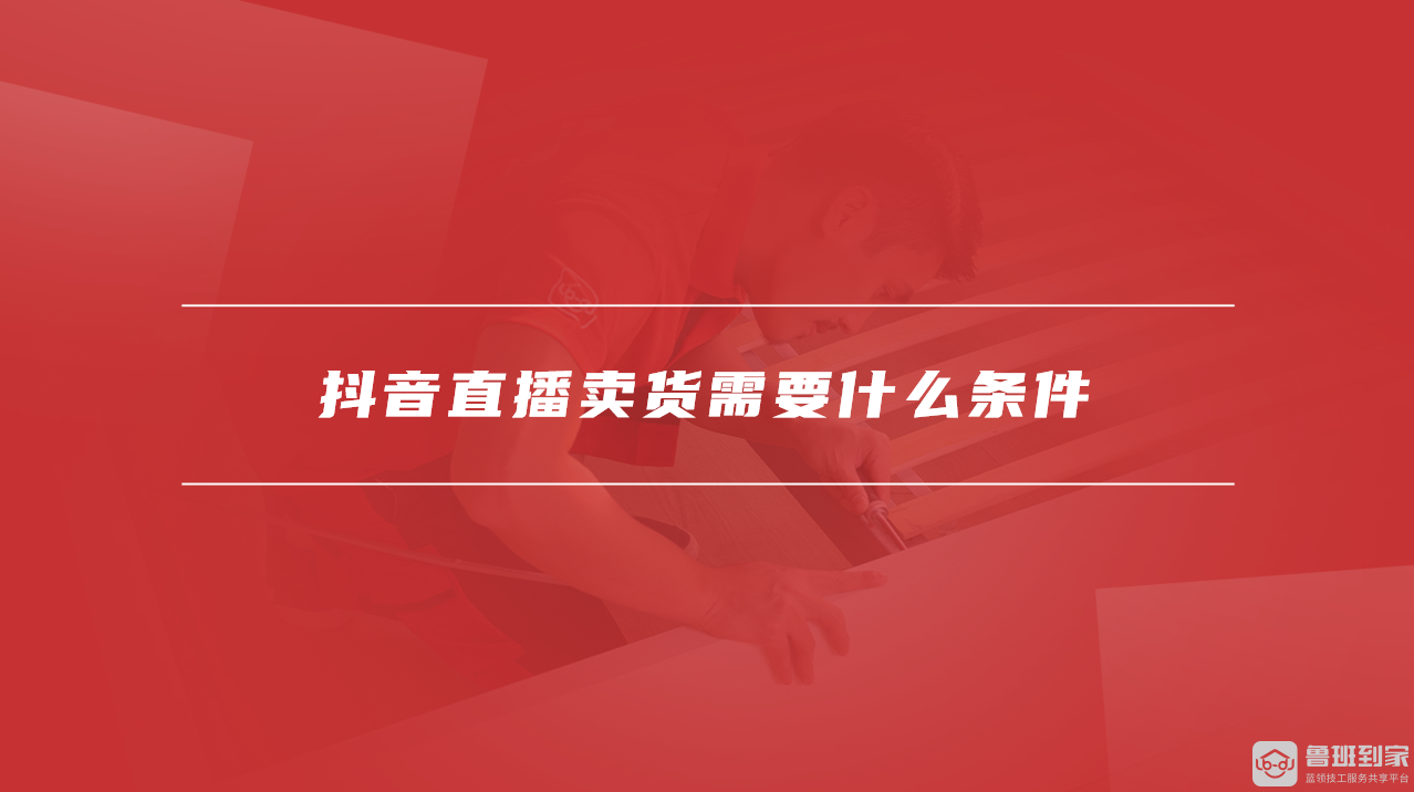 抖音直播卖货教程步骤_抖音带货如何操作_抖音直播卖货条件要求