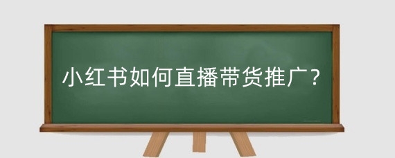 小红书直播带货推广效益怎么样_小红书 直播带货_小红书直播带货如何提高转化率